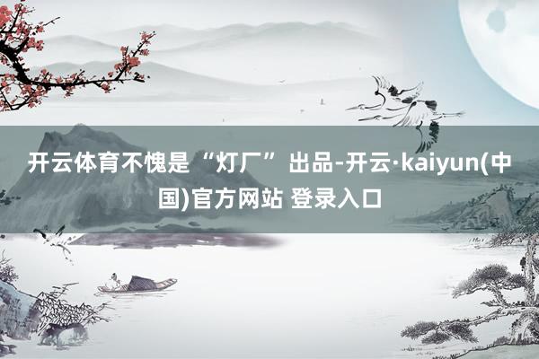 开云体育不愧是 “灯厂” 出品-开云·kaiyun(中国)官方网站 登录入口