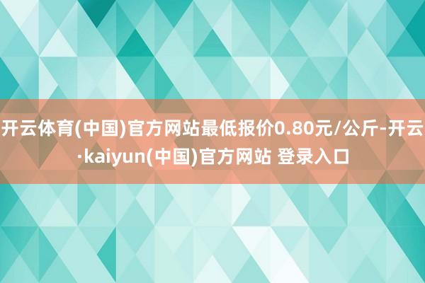 开云体育(中国)官方网站最低报价0.80元/公斤-开云·kaiyun(中国)官方网站 登录入口