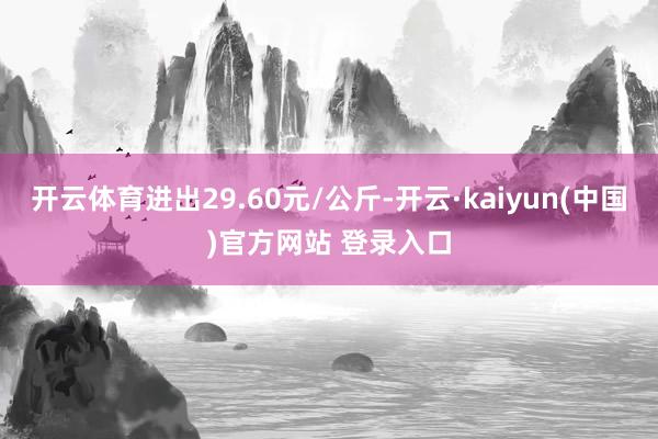 开云体育进出29.60元/公斤-开云·kaiyun(中国)官方网站 登录入口