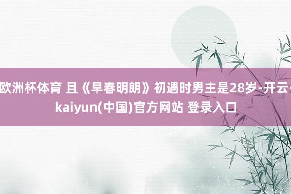 欧洲杯体育 且《早春明朗》初遇时男主是28岁-开云·kaiyun(中国)官方网站 登录入口