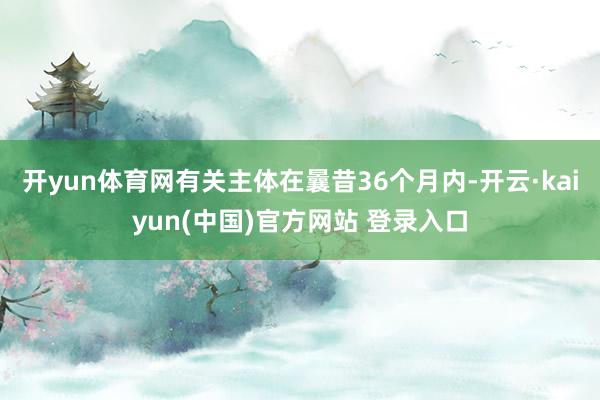 开yun体育网有关主体在曩昔36个月内-开云·kaiyun(中国)官方网站 登录入口