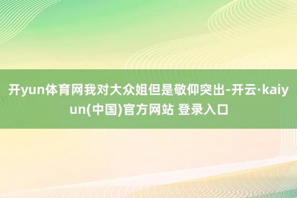 开yun体育网我对大众姐但是敬仰突出-开云·kaiyun(中国)官方网站 登录入口