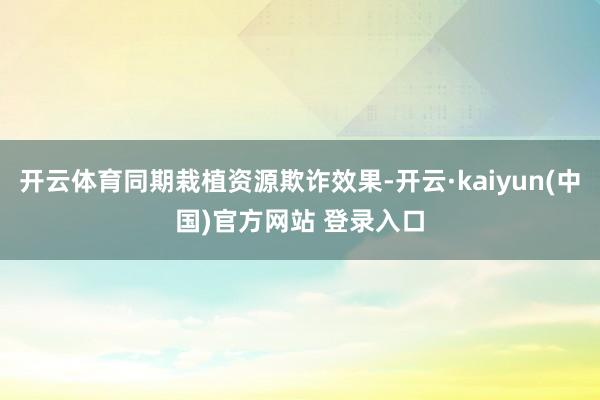 开云体育同期栽植资源欺诈效果-开云·kaiyun(中国)官方网站 登录入口