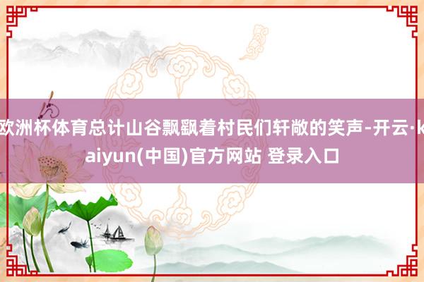 欧洲杯体育总计山谷飘飖着村民们轩敞的笑声-开云·kaiyun(中国)官方网站 登录入口 欧洲杯体育总计山谷飘飖着村民们轩敞的笑声-开云·kaiyun(中国)官方网站 登录入口