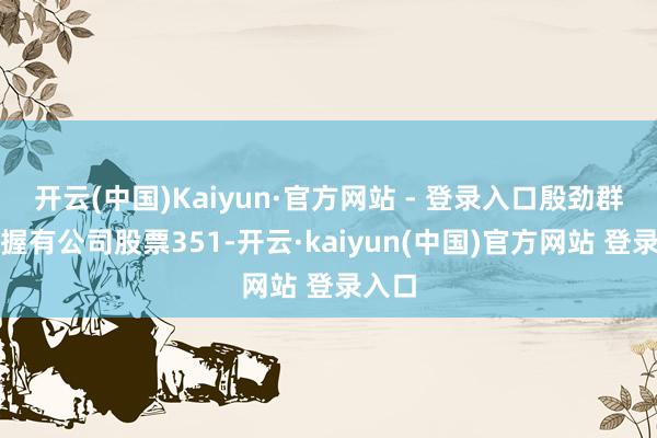 开云(中国)Kaiyun·官方网站 - 登录入口殷劲群先生握有公司股票351-开云·kaiyun(中国)官方网站 登录入口