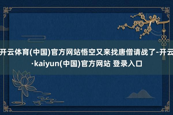 开云体育(中国)官方网站悟空又来找唐僧请战了-开云·kaiyun(中国)官方网站 登录入口