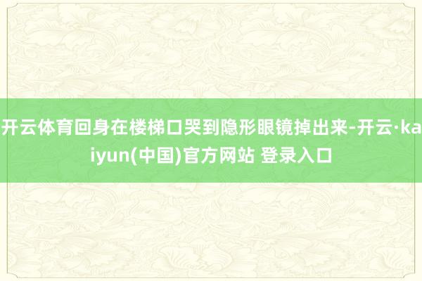 开云体育回身在楼梯口哭到隐形眼镜掉出来-开云·kaiyun(中国)官方网站 登录入口