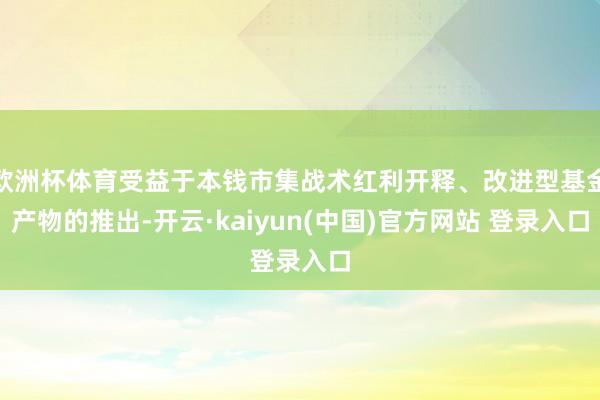 欧洲杯体育受益于本钱市集战术红利开释、改进型基金产物的推出-开云·kaiyun(中国)官方网站 登录入口