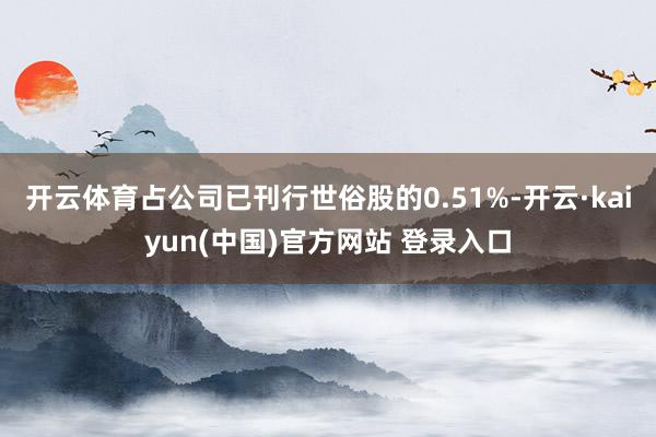 开云体育占公司已刊行世俗股的0.51%-开云·kaiyun(中国)官方网站 登录入口