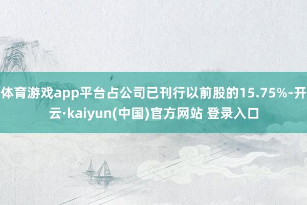 体育游戏app平台占公司已刊行以前股的15.75%-开云·kaiyun(中国)官方网站 登录入口