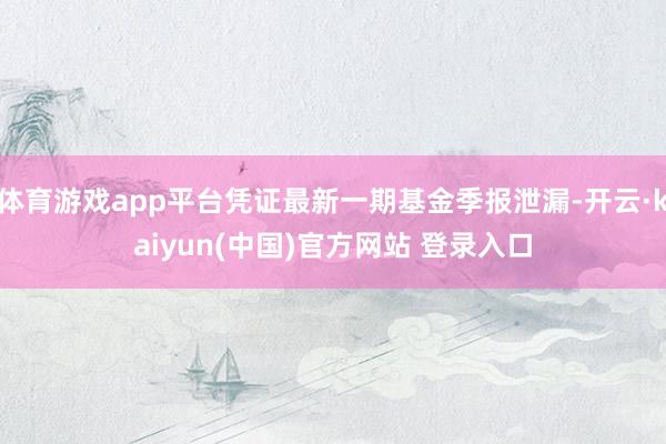 体育游戏app平台凭证最新一期基金季报泄漏-开云·kaiyun(中国)官方网站 登录入口