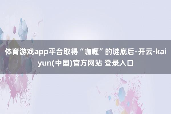 体育游戏app平台取得“咖喱”的谜底后-开云·kaiyun(中国)官方网站 登录入口