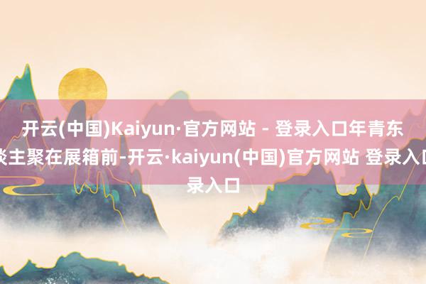 开云(中国)Kaiyun·官方网站 - 登录入口年青东谈主聚在展箱前-开云·kaiyun(中国)官方网站 登录入口