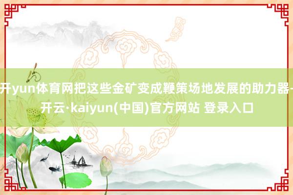 开yun体育网把这些金矿变成鞭策场地发展的助力器-开云·kaiyun(中国)官方网站 登录入口