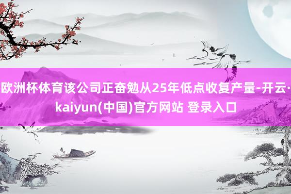 欧洲杯体育该公司正奋勉从25年低点收复产量-开云·kaiyun(中国)官方网站 登录入口