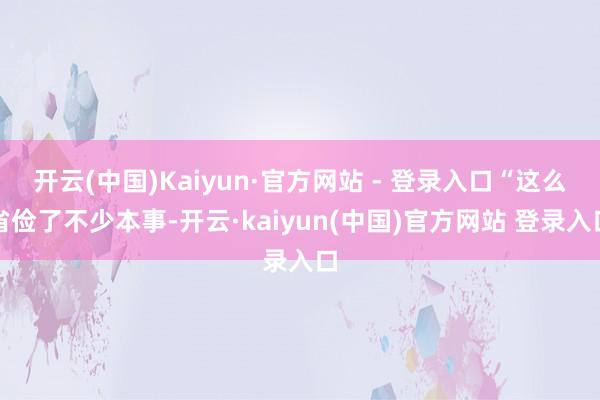 开云(中国)Kaiyun·官方网站 - 登录入口“这么省俭了不少本事-开云·kaiyun(中国)官方网站 登录入口