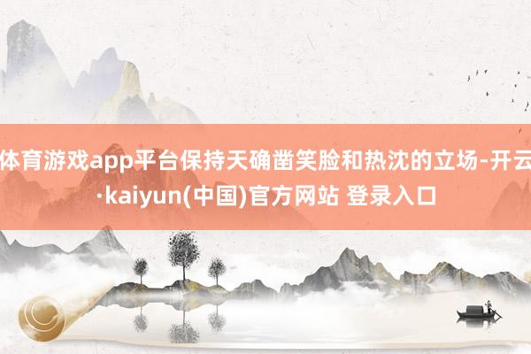 体育游戏app平台保持天确凿笑脸和热沈的立场-开云·kaiyun(中国)官方网站 登录入口