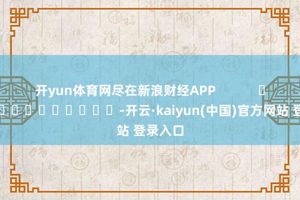 开yun体育网尽在新浪财经APP            													-开云·kaiyun(中国)官方网站 登录入口