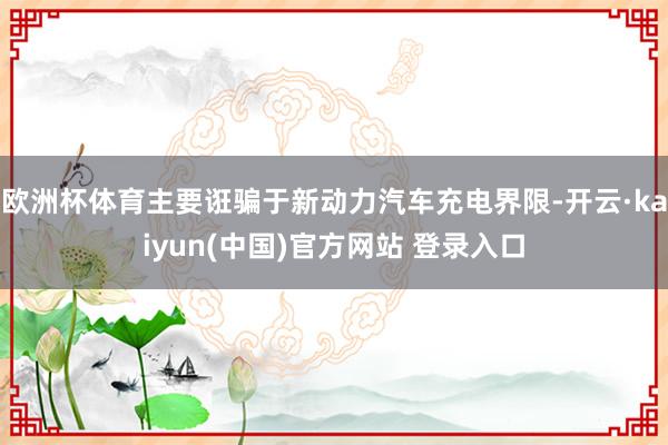 欧洲杯体育主要诳骗于新动力汽车充电界限-开云·kaiyun(中国)官方网站 登录入口