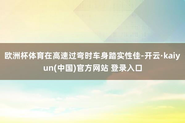 欧洲杯体育在高速过弯时车身踏实性佳-开云·kaiyun(中国)官方网站 登录入口