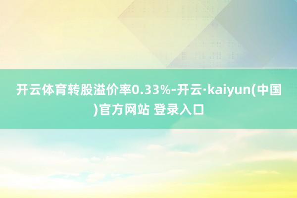 开云体育转股溢价率0.33%-开云·kaiyun(中国)官方网站 登录入口