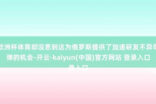 欧洲杯体育却没思到这为俄罗斯提供了加速研发不异导弹的机会-开云·kaiyun(中国)官方网站 登录入口