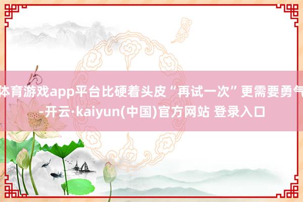 体育游戏app平台比硬着头皮“再试一次”更需要勇气-开云·kaiyun(中国)官方网站 登录入口