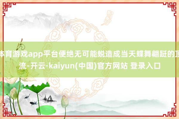 体育游戏app平台便绝无可能蜕造成当天蝶舞翩跹的顶流-开云·kaiyun(中国)官方网站 登录入口
