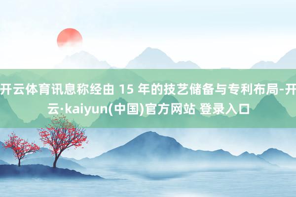 开云体育讯息称经由 15 年的技艺储备与专利布局-开云·kaiyun(中国)官方网站 登录入口