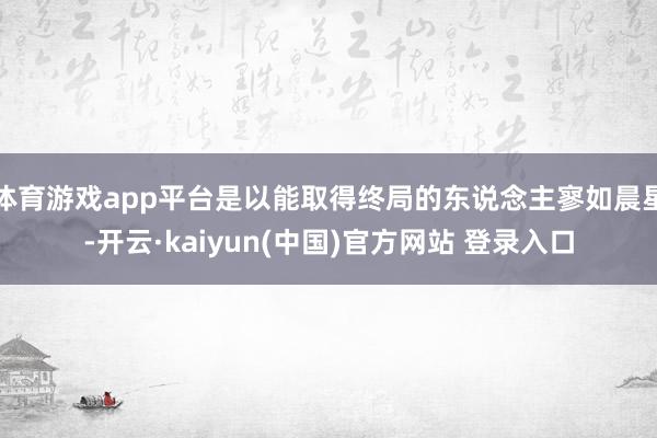 体育游戏app平台是以能取得终局的东说念主寥如晨星-开云·kaiyun(中国)官方网站 登录入口