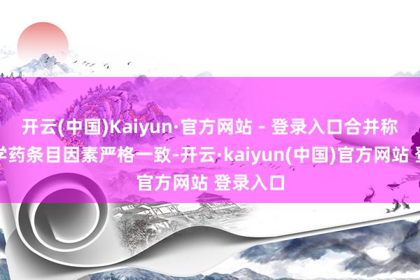 开云(中国)Kaiyun·官方网站 - 登录入口合并称号的化学药条目因素严格一致-开云·kaiyun(中国)官方网站 登录入口