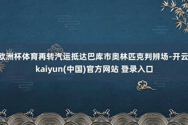 欧洲杯体育再转汽运抵达巴库市奥林匹克判辨场-开云·kaiyun(中国)官方网站 登录入口
