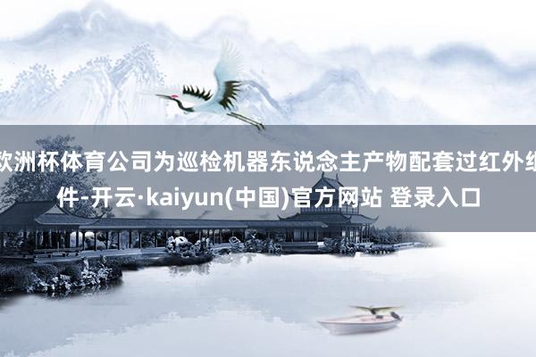 欧洲杯体育公司为巡检机器东说念主产物配套过红外组件-开云·kaiyun(中国)官方网站 登录入口