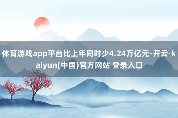 体育游戏app平台比上年同时少4.24万亿元-开云·kaiyun(中国)官方网站 登录入口