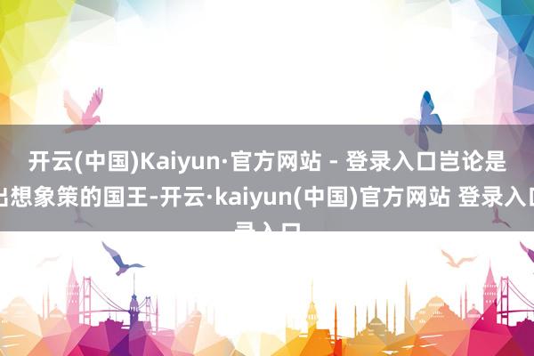 开云(中国)Kaiyun·官方网站 - 登录入口岂论是出想象策的国王-开云·kaiyun(中国)官方网站 登录入口