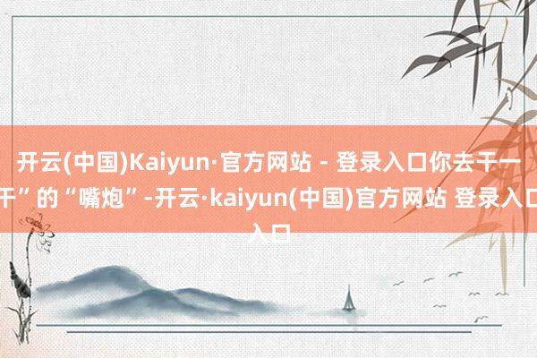 开云(中国)Kaiyun·官方网站 - 登录入口你去干一干”的“嘴炮”-开云·kaiyun(中国)官方网站 登录入口