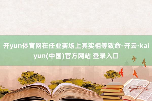 开yun体育网在任业赛场上其实相等致命-开云·kaiyun(中国)官方网站 登录入口