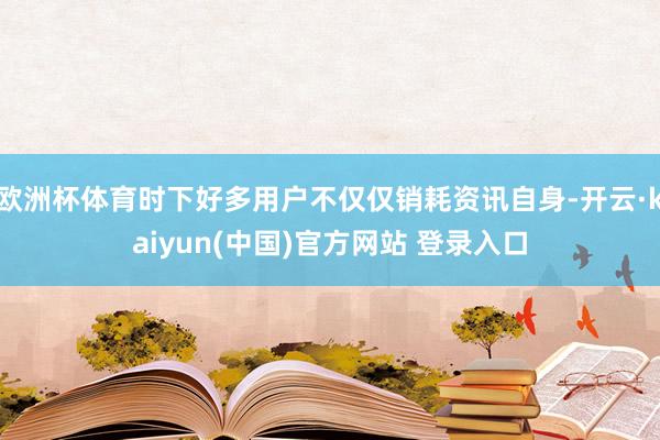 欧洲杯体育时下好多用户不仅仅销耗资讯自身-开云·kaiyun(中国)官方网站 登录入口