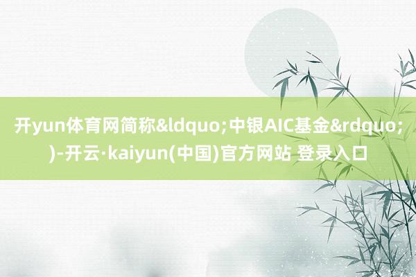 开yun体育网简称&ldquo;中银AIC基金&rdquo;)-开云·kaiyun(中国)官方网站 登录入口