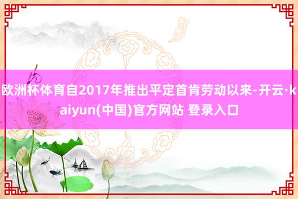 欧洲杯体育自2017年推出平定首肯劳动以来-开云·kaiyun(中国)官方网站 登录入口