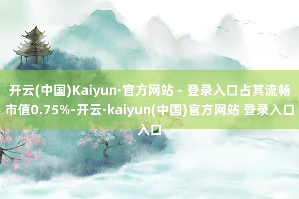 开云(中国)Kaiyun·官方网站 - 登录入口占其流畅市值0.75%-开云·kaiyun(中国)官方网站 登录入口