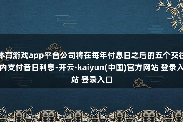 体育游戏app平台公司将在每年付息日之后的五个交往日内支付昔日利息-开云·kaiyun(中国)官方网站 登录入口