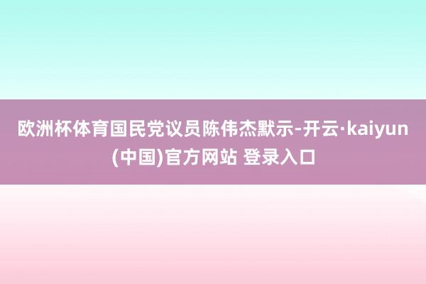 欧洲杯体育国民党议员陈伟杰默示-开云·kaiyun(中国)官方网站 登录入口