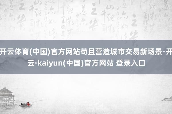 开云体育(中国)官方网站苟且营造城市交易新场景-开云·kaiyun(中国)官方网站 登录入口