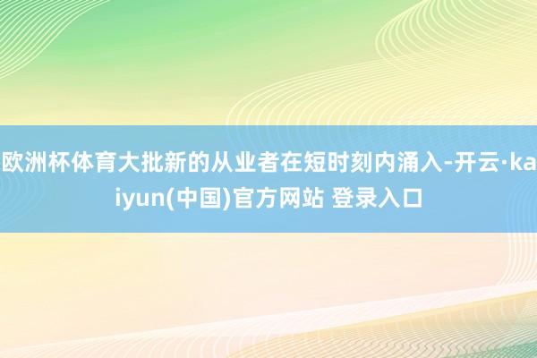 欧洲杯体育大批新的从业者在短时刻内涌入-开云·kaiyun(中国)官方网站 登录入口 欧洲杯体育大批新的从业者在短时刻内涌入-开云·kaiyun(中国)官方网站 登录入口
