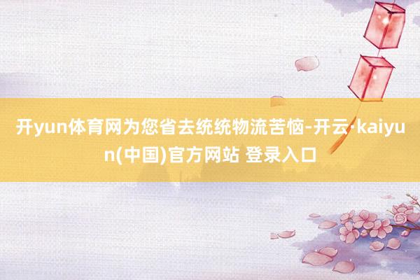 开yun体育网为您省去统统物流苦恼-开云·kaiyun(中国)官方网站 登录入口