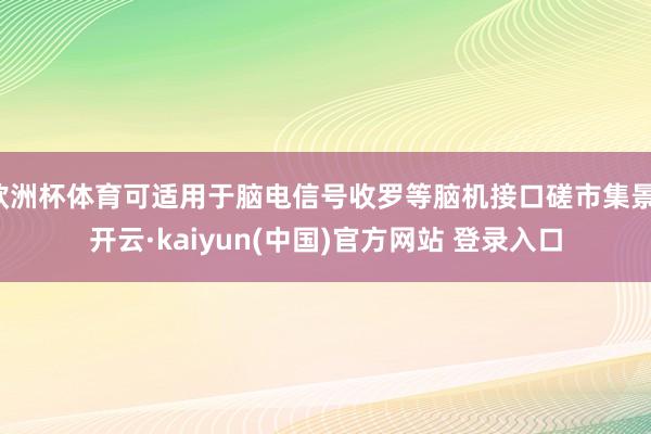 欧洲杯体育可适用于脑电信号收罗等脑机接口磋市集景-开云·kaiyun(中国)官方网站 登录入口