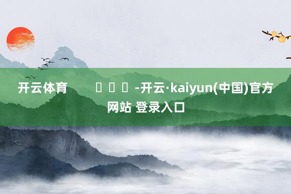开云体育        			-开云·kaiyun(中国)官方网站 登录入口