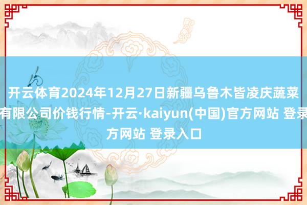 开云体育2024年12月27日新疆乌鲁木皆凌庆蔬菜果品有限公司价钱行情-开云·kaiyun(中国)官方网站 登录入口 开云体育2024年12月27日新疆乌鲁木皆凌庆蔬菜果品有限公司价钱行情-开云·kaiyun(中国)官方网站 登录入口