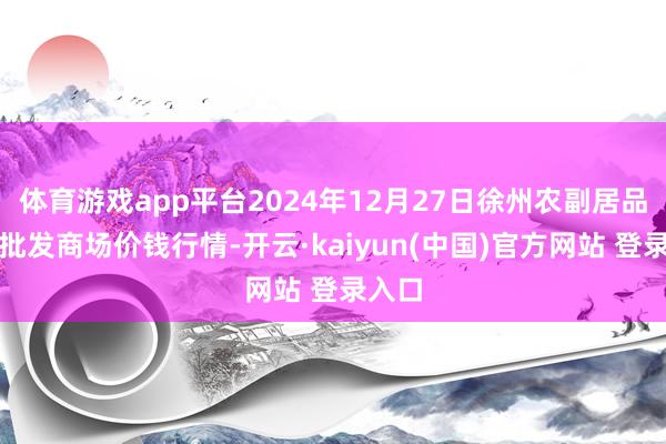 体育游戏app平台2024年12月27日徐州农副居品中心批发商场价钱行情-开云·kaiyun(中国)官方网站 登录入口